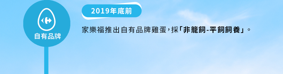 自有品牌：2019年底前——家樂福推出自有品牌雞蛋，採「非籠飼-平飼飼養」。