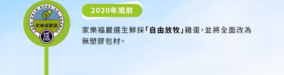 家樂福嚴選生鮮：2020年底前——家樂福嚴選生鮮採「自由放牧」雞蛋，並將全面改為無塑膠包材。